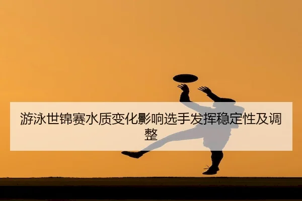 游泳世锦赛水质变化影响选手发挥稳定性及调整
